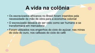 A vida na colônia
• Os escravizados africanos no Brasil foram inseridos pela
necessidade de mão de obra para a economia colonial
• O escravizado deixava de ser visto como ser humano e se
transformava em mercadoria
• Foram utilizados nos engenhos do ciclo do açúcar, nas minas
do ciclo do ouro, nos cafezais do ciclo do café
 