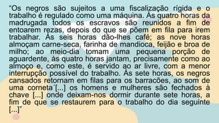 “Os negros são sujeitos a uma fiscalização rígida e o
trabalho é regulado como uma máquina. Às quatro horas da
madrugada todos os escravos são reunidos a fim de
entoarem rezas, depois do que se põem em fila para irem
trabalhar. Às seis horas dão-lhes café; as nove horas
almoçam carne-seca, farinha de mandioca, feijão e broa de
milho; ao meio-dia tomam uma pequena porção de
aguardente, às quatro horas jantam, precisamente como ao
almoço e, como este, é servido ao ar livre, com a menor
interrupção possível do trabalho. Às sete horas, os negros
cansados retornam em filas para os barracões, ao som de
uma corneta´[...] os homens e mulheres são fechados à
chave [...] onde deixam-nos dormir durante sete horas, a
fim de que se restaurem para o trabalho do dia seguinte
[...]”
 