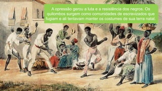A opressão gerou a luta e a resistência dos negros. Os
quilombos surgem como comunidades de escravizados que
fugiam e ali tentavam manter os costumes de sua terra natal.
 