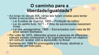 O caminho para a
liberdade/igualdade?
• Ao longo do século XIX, várias leis foram criadas para tentar
limitar a escravidão no Brasil
• Lei Eusébio de Queiroz, 1850 – Proibição do tráfico
• Lei do ventre livre, 1871 – Filhos de escravizadas nasceriam
livres
• Lei dos sexagenários, 1885 – Escravizados com mais de 60
anos seriam libertados
• Por volta de 1870, diferentes grupos e pessoas de diferentes
classes sociais começaram a se organizar tendo um objetivo
em comum: acabar com a escravidão no Brasil
• Somente em 1888 foi promulgada a lei Áurea, abolindo a
escravidão em todo país...
 