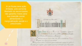 A Lei Áurea teve ação
limitada, pois somente
libertado os escravizados
não garantiu meios para
sua inserção social,
alimentando a
marginalização social e o
preconceito.
 