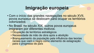 Imigração europeia
• Com o início das grandes navegações no século XVII,
povos europeus se deslocam para ocupar os territórios
colonizados
• No Brasil, no século XIX, outros povos europeus
imigraram por diferentes motivos:
• Ocupação de territórios estratégicos
• Necessidade de mão de obra após a abolição
• Branqueamento da população pela influência das teorias
raciais que viam o negro como elemento de estagnação
para o progresso do país
 