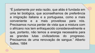 “É justamente por esta razão, que aliás é fundada em
uma lei biológica, que aconselhamos de preferência
a imigração italiana e a portuguesa, como a mais
conveniente e a mais proveitosa para nós.
Precisamos nunca perder de vista que a mistura com
o africano nos tem enfraquecido consideravelmente e
que, portanto, não temos a energia necessária para
as grandes lutas civilizadoras do progresso.
Precisamos de uma renovação de sangue.” Alberto
Salles, 1884
 