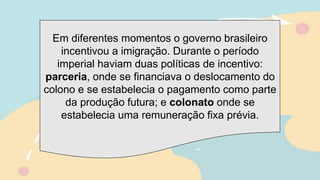 Em diferentes momentos o governo brasileiro
incentivou a imigração. Durante o período
imperial haviam duas políticas de incentivo:
parceria, onde se financiava o deslocamento do
colono e se estabelecia o pagamento como parte
da produção futura; e colonato onde se
estabelecia uma remuneração fixa prévia.
 