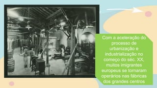 Com a aceleração do
processo de
urbanização e
industrialização no
começo do séc. XX,
muitos imigrantes
europeus se tornaram
operários nas fábricas
dos grandes centros
 