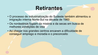 Retirantes
• O processo de industrialização do Sudeste também alimentou a
imigração interna Norte-Sul na década de 1960
• Os nordestinos fugiam da miséria e da secas em busca de
melhores condições de vida
• Ao chegar nos grandes centros encaram a dificuldade de
conseguir emprego e moradia e o preconceito
 