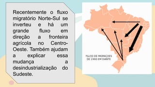 Recentemente o fluxo
migratório Norte-Sul se
inverteu e há um
grande fluxo em
direção a fronteira
agrícola no Centro-
Oeste. Também ajudam
a explicar essa
mudança a
desindustrialização do
Sudeste.
 