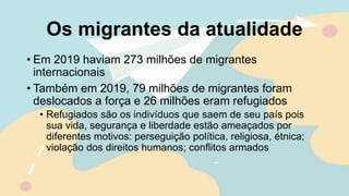 Os migrantes da atualidade
• Em 2019 haviam 273 milhões de migrantes
internacionais
• Também em 2019, 79 milhões de migrantes foram
deslocados a força e 26 milhões eram refugiados
• Refugiados são os indivíduos que saem de seu país pois
sua vida, segurança e liberdade estão ameaçados por
diferentes motivos: perseguição política, religiosa, étnica;
violação dos direitos humanos; conflitos armados
 