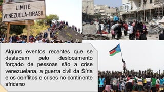 Alguns eventos recentes que se
destacam pelo deslocamento
forçado de pessoas são a crise
venezuelana, a guerra civil da Síria
e os conflitos e crises no continente
africano
 