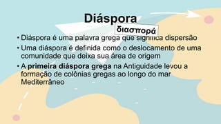 Diáspora
• Diáspora é uma palavra grega que significa dispersão
• Uma diáspora é definida como o deslocamento de uma
comunidade que deixa sua área de origem
• A primeira diáspora grega na Antiguidade levou a
formação de colônias gregas ao longo do mar
Mediterrâneo
 