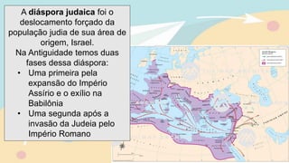 A diáspora judaica foi o
deslocamento forçado da
população judia de sua área de
origem, Israel.
Na Antiguidade temos duas
fases dessa diáspora:
• Uma primeira pela
expansão do Império
Assírio e o exílio na
Babilônia
• Uma segunda após a
invasão da Judeia pelo
Império Romano
 