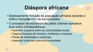 Diáspora africana
• Deslocamento forçado da população africana durante o
tráfico transatlântico de escravizados
• O processo de escravização pelos colonos europeus
teve como consequências:
• Incentivo a guerra entre as comunidades locais
• Captura forçada de homens, mulheres e crianças
• Perda da identidade e costumes
• Inserção brutal em uma nova sociedade
 