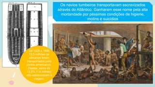 Os navios tumbeiros transportavam escravizados
através do Atlântico. Ganharam esse nome pela alta
mortandade por péssimas condições de higiene,
motins e suicídios
De 1525 a 1866
12,5 milhões de
africanos foram
transportados para
portos americanos.
Destes, cerca de
12,5% (1,6 milhão)
não sobreviveram à
viagem.
 