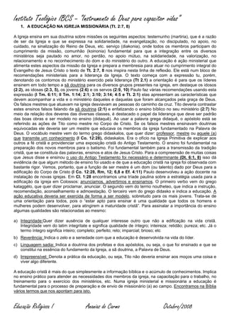 Instituto Teológico IBCS – “Instrumento de Deus para capacitor vidas”
   1. A EDUCAÇÃO NA IGREJA MISSIONÁRIA (Tt. 2:7, 8)

A Igreja ensina em sua doutrina sobre missões os seguintes aspectos: testemunho (martiria), que é a razão
de ser da Igreja e que se expressa na solidariedade, na evangelização, no discipulado, no apoio, no
cuidado, na sinalização do Reino de Deus, etc. serviço (diakonia), onde todos os membros participam do
cumprimento da missão, comunhão (koinonia) fundamental para que a integração entre os diversos
ministérios seja pautado no amor, no perdão, no apoio mútuo, na solidariedade, na valorização, no
relacionamento e no reconhecimento do dom e do ministério do outro. A educação é ação ministerial que
alimenta estes aspectos da missão da Igreja e prepara a membresia para atuar no cumprimento integral do
Evangelho de Jesus Cristo o texto de Tt. 2:7, 8 nos inspira nesta linha de reflexão. Ele está num bloco de
recomendações ministeriais para a liderança da Igreja. O texto começa com a expressão tu, porém,
denotando os contornos do ministério exercido pela liderança (Tt 2.1) a orientação é para que os líderes
ensinem em todo tempo a sã doutrina para os diversos grupos presentes na igreja, em destaque os idosos
(2:2), as idosas (2:3, 5), os jovens (2:6) e os servos (2:9, 10) Paulo faz várias recomendações usando esta
expressão (I Tm. 6:11; II Tm. 1:14; 2:1; 3:10; 3:14; 4:5 e Tt. 2:1) elas apresentam as características que
devem acompanhar a vida e o ministério daqueles e daquelas que foram alcançados pela graça de Deus.
Os falsos mestres que atuavam na igreja desviavam as pessoas do caminho da cruz. Tito deveria contrastar
estes ensinos falsos falando da sã doutrina (2:1) e enfatizando o ensino bíblico no seu ministério (2:7) No
meio da relação dos deveres das diversas classes, é destacado o papel da liderança que deve ser padrão
das boas obras e ser modelo no ensino (didaquê). Ao usar a palavra grega didaquê, o apóstolo está se
referindo as ações de Tito como mestre no Corpo de Cristo. Se os falsos mestres ensinavam doutrinas
equivocadas ele deveria ser um mestre que educava os membros da igreja fundamentado na Palavra de
Deus. O vocábulo mestre vem do termo grego didaskalos, que quer dizer: professor, mestre ou aquele (a)
que transmite um conhecimento (I Co. 12:28), didaskalos. Era o ofício na Igreja Primitiva de explicar aos
outros a fé cristã e providenciar uma exposição cristã do Antigo Testamento. O ensino foi fundamental na
preparação dos novos membros para o batismo. Foi fundamental também para a transmissão da tradição
cristã, que se constituía das palavras, ensinos e atos de Jesus Cristo. Para a compreensão de muitas coisas
que Jesus disse e ensinou o uso do Antigo Testamento foi necessário e determinante (Dt. 6:1, 8) isso dá
evidência de que algum método de ensino foi usado e de que a educação cristã na igreja foi observada com
bastante rigor. Vemos, portanto, que a função de ser mestre é um dom (ou talento) dado por Deus para a
edificação do Corpo de Cristo (I Co. 12:28, Rm, 12; 6,8 e Ef. 4:11) Paulo desenvolveu a ação docente na
instalação de novas igrejas. Em Cl. 1:28 encontramos uma tríade paulina sobre a estratégia usada para a
edificação da igreja em Colossos: anunciamos, advertimos e ensinamos. O primeiro verbo vem do grego
kataggélo, que quer dizer proclamar, anunciar. O segundo vem do termo noutheteo, que indica a instrução,
recomendação, aconselhamento e admoestação. O terceiro vem do grego didasko e indica a educação. A
ação educativa deveria ser exercida de forma a ser modelo, sobretudo para os mais jovens. Trata-se de
uma orientação para todos, pois o “estar apto para ensinar é uma qualidade que todos os homens e
mulheres podem desenvolver, para atingirem a maturidade cristã”. Para assinalar a importância do ensino
algumas qualidades são relacionadas ao mesmo:

a) Integridade:Quer dizer ausência de qualquer interesse outro que não a edificação na vida cristã.
   Integridade vem do latim integritate e significa qualidade de íntegro; inteireza; retidão; pureza; etc. Já o
   termo íntegro significa inteiro; completo; perfeito; reto; imparcial; brioso; etc
b) Reverência: Indica o zelo e a seriedade com que a educação é desenvolvida na vida do líder.
c) Linguagem sadia: Indica a doutrina dos profetas e dos apóstolos, ou seja, o que foi ensinado e que se
   constitui na essência do fundamento da Igreja, a sã doutrina, a Palavra de Deus.
d) Irrepreensível: Denota a prática da educação, ou seja, Tito não deveria ensinar aos moços uma coisa e
   viver algo diferente.

A educação cristã é mais do que simplesmente a informação bíblica e o acúmulo de conhecimentos. Implica
no ensino prático para atender as necessidades dos membros da igreja, na capacitação para o trabalho, no
treinamento para o exercício dos ministérios, etc. Numa igreja ministerial e missionária a educação é
fundamental para o processo de preparação e de envio de missionário (a) ao campo. Encontramos na Bíblia
vários termos que nos apontam para isto.


Educação Religiosa I                   Ananias do Carmo                           Outubro/2008
 