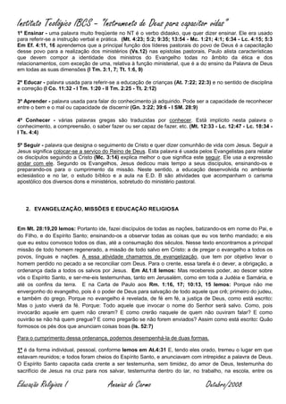 Instituto Teológico IBCS – “Instrumento de Deus para capacitor vidas”
1º Ensinar - uma palavra muito freqüente no NT é o verbo didasko, que quer dizer ensinar. Ele era usado
para referir-se a instrução verbal e prática. (Mt. 4:23; 5:2; 9:35; 13:54 - Mc. 1:21; 4:1; 6:34 - Lc. 4:15; 5:3
Em Ef. 4:11, 16 aprendemos que a principal função dos líderes pastorais do povo de Deus é a capacitação
desse povo para a realização dos ministérios (Vs.12) nas epistolas pastorais, Paulo alista características
que devem compor a identidade dos ministros do Evangelho todas no âmbito da ética e dos
relacionamentos, com exceção de uma, relativa à função ministerial, que é a do ensino da Palavra de Deus
em todas as suas dimensões (I Tm. 3:1, 7; Tt. 1:6, 9)

2º Educar - palavra usada para referir-se a educação de crianças (At. 7:22; 22:3) e no sentido de disciplina
e correção (I Co. 11:32 - I Tm. 1:20 - II Tm. 2:25 - Tt. 2:12)

3º Aprender - palavra usada para falar do conhecimento já adquirido. Pode ser a capacidade de reconhecer
entre o bem e o mal ou capacidade de discernir (Gn. 3:22; 39:6 - I SM. 28:9)

4º Conhecer - várias palavras gregas são traduzidas por conhecer. Está implícito nesta palavra o
conhecimento, a compreensão, o saber fazer ou ser capaz de fazer, etc. (Mt. 12:33 - Lc. 12:47 - Lc. 18:34 -
I Ts. 4:4)

5º Seguir - palavra que designa o seguimento de Cristo e quer dizer comunhão de vida com Jesus. Seguir a
Jesus significa colocar-se a serviço do Reino de Deus. Esta palavra é usada pelos Evangelistas para relatar
os discípulos seguindo a Cristo (Mc. 3:14) explica melhor o que significa este seguir. Ele usa a expressão
andar com ele. Segundo os Evangelhos, Jesus dedicou mais tempo a seus discípulos, ensinando-os e
preparando-os para o cumprimento da missão. Neste sentido, a educação desenvolvida no ambiente
eclesiástico e no lar, o estudo bíblico e a aula na E.D. B são atividades que acompanham o carisma
apostólico dos diversos dons e ministérios, sobretudo do ministério pastoral.




   2. EVANGELIZAÇÃO, MISSÕES E EDUCAÇÃO RELIGIOSA


Em Mt. 28:19,20 lemos: Portanto ide, fazei discípulos de todas as nações, batizando-os em nome do Pai, e
do Filho, e do Espírito Santo; ensinando-os a observar todas as coisas que eu vos tenho mandado; e eis
que eu estou convosco todos os dias, até a consumação dos séculos. Nesse texto encontramos a principal
missão de todo homem regenerado, a missão de todo salvo em Cristo: a de pregar o evangelho a todos os
povos, línguas e nações. A essa atividade chamamos de evangelização, que tem por objetivo levar o
homem perdido no pecado a se reconciliar com Deus. Para o crente, essa tarefa é o dever, a obrigação, a
ordenança dada a todos os salvos por Jesus. Em At.1:8 lemos: Mas recebereis poder, ao descer sobre
vós o Espírito Santo, e ser-me-eis testemunhas, tanto em Jerusalém, como em toda a Judéia e Samária, e
até os confins da terra. E na Carta de Paulo aos Rm. 1:16, 17; 10:13, 15 lemos: Porque não me
envergonho do evangelho, pois é o poder de Deus para salvação de todo aquele que crê; primeiro do judeu,
e também do grego. Porque no evangelho é revelada, de fé em fé, a justiça de Deus, como está escrito:
Mas o justo viverá da fé. Porque: Todo aquele que invocar o nome do Senhor será salvo. Como, pois
invocarão aquele em quem não creram? E como crerão naquele de quem não ouviram falar? E como
ouvirão se não há quem pregue? E como pregarão se não forem enviados? Assim como está escrito: Quão
formosos os pés dos que anunciam coisas boas (Is. 52:7)

Para o cumprimento dessa ordenança, podemos desempenhá-la de duas formas.

1ª é da forma individual, pessoal, conforme lemos em At.4:31 E, tendo eles orado, tremeu o lugar em que
estavam reunidos; e todos foram cheios do Espírito Santo, e anunciavam com intrepidez a palavra de Deus.
O Espírito Santo capacita cada crente a ser testemunha, sem timidez, do amor de Deus, testemunha do
sacrifício de Jesus na cruz para nos salvar, testemunha dentro do lar, no trabalho, na escola, entre os

Educação Religiosa I                   Ananias do Carmo                           Outubro/2008
 