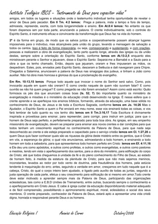 Instituto Teológico IBCS – “Instrumento de Deus para capacitor vidas”
amigos, em todos os lugares e situações onde o testemunho individual tenha oportunidade de revelar o
amor de Deus pelo pecador. Em II Tm. 4:2 lemos: Prega a palavra, insta a tempo e fora de tempo,
admoesta, repreende, exorta, com toda longanimidade e ensino. Em At.8:4 lemos: No entanto os que
foram dispersos iam por toda parte, anunciando a palavra. O crente individualmente, sob o controle do
Espírito Santo, é instrumento eficaz e convincente da transformação que Deus faz na vida do homem.

2ª é da forma em grupo, de modo que os salvos juntos e cooperativamente possam alcançar lugares
impossíveis para o individuo, mas alcançáveis pela união do grupo, levando a mensagem de salvação a
todos os cantos. Isso é feito de forma missionária, ou seja, comissionando e sustentando, e com orações,
pessoas a realizarem a obra de evangelização, tanto perto quanto longe, através das igrejas ou da união
destas, sempre sobre a orientação do Espírito Santo, conforme lemos em At.13:2,5 enquanto eles
ministravam perante o Senhor e jejuavam, disse o Espírito Santo: Separai-me a Barnabé e a Saulo para a
obra a que os tenho chamado. Então, depois que jejuaram, oraram e lhes impuseram as mãos, os
despediram. Estes, pois, enviados pelo Espírito Santo, desceram a Selêucia e dali navegaram para Chipre.
Chegados a Salamina, anunciavam a palavra de Deus nas sinagogas dos judeus, e tinham a João como
auxiliar. Não há obra mais honrosa e gloriosa do que a proclamação do evangelho.

Em Rm. 10:13,15 lemos Porque todo aquele que invocar o nome do Senhor será salvo. Como, pois
invocarão aquele em quem não creram? E como crerão naquele de quem não ouviram falar? E como
ouvirão se não há quem pregue? E como pregarão se não forem enviados? Assim como está escrito: Quão
formosos os pés dos que anunciam coisas boas (Is. 52; 7) tão importante quanto os ministério de
evangelização e missões é o ministério da educação cristã desenvolvido na Igreja. É nessa esfera que o
crente aprende e se aperfeiçoa nos ensinos bíblicos, formando, através da educação, uma base sólida no
conhecimento de Deus, de Jesus e de toda a Escritura Sagrada, conforme lemos em Jo. 14:26 Mas o
Ajudador, o Espírito Santo a quem o Pai enviará em meu nome, esse vos ensinará todas as coisas, e vos
fará lembrar de tudo quanto eu vos tenho dito lemos em II Tm.3:16,17 Toda Escritura é divinamente
inspirada e proveitosa para ensinar, para repreender, para corrigir, para instruir em justiça; para que o
homem de Deus seja perfeito, e perfeitamente preparado para toda boa obra. As igrejas, em seu empenho
missionário de evangelização, devem se preparar para ensinar aos novos crentes e dar condições para que
todos tenham um crescimento espiritual no conhecimento da Palavra de Deus, para que nada seja
desconhecido ao crente e ele esteja preparado e capacitado para o serviço cristão lemos em Cl. 1:27,28 a
quem Deus quis fazer conhecer quais são as riquezas da glória deste mistério entre os gentios, que é Cristo
em vós, a esperança da glória; o qual nós anunciamos, admoestando a todo homem, e ensinando a todo
homem em toda a sabedoria, para que apresentemos todo homem perfeito em Cristo lemos em Ef. 4:11,16
e Ele deu uns como apóstolos, e outros como profetas, e outros como evangelistas, e outros como pastores
e mestres, tendo em vista o aperfeiçoamento dos santos, para a obra do ministério, para edificação do corpo
de Cristo; até que todos cheguemos à unidade da fé e do pleno conhecimento do Filho de Deus, ao estado
de homem feito, à medida da estatura da plenitude de Cristo; para que não mais sejamos meninos,
inconstantes, levados ao redor por todo vento de doutrina, pela fraudulência dos homens, pela astúcia
tendente à maquinação do erro; antes, seguindo a verdade em amor, cresçamos em tudo naquele que é a
cabeça, Cristo, do qual o corpo inteiro bem ajustado, e ligado pelo auxílio de todas as juntas, segundo a
justa operação de cada parte, efetua o seu crescimento para edificação de si mesmo em amor.Todo crente
deve estar motivado a aprender sempre mais da Palavra de Deus, participando das organizações
eclesiásticas, tais como a E.B.D Uniões de Treinamento, entre outras, buscando sempre o conhecimento e
o aperfeiçoamento em Cristo Jesus. E cabe à igreja cuidar da educação disponibilizando material adequado
e de fácil compreensão, possibilitando o aprimoramento espiritual, moral, eclesiástico e social dos seus
membros. O crente preparado, conhecedor da Palavra de Deus, estará apto a apresentar uma vida cristã
digna, honrada e responsável perante Deus e os homens.




Educação Religiosa I                  Ananias do Carmo                         Outubro/2008
 