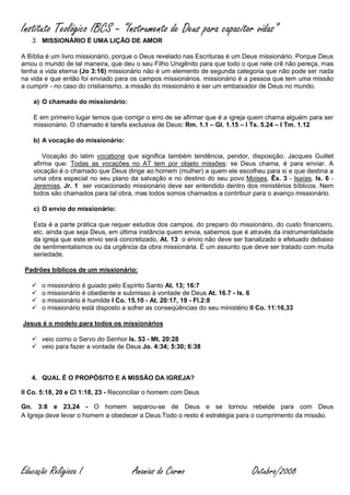 Instituto Teológico IBCS – “Instrumento de Deus para capacitor vidas”
   3. MISSIONÁRIO É UMA LIÇÃO DE AMOR

A Bíblia é um livro missionário, porque o Deus revelado nas Escrituras é um Deus missionário. Porque Deus
amou o mundo de tal maneira, que deu o seu Filho Unigênito para que todo o que nele crê não pereça, mas
tenha a vida eterna (Jo 3:16) missionário não é um elemento de segunda categoria que não pode ser nada
na vida e que então foi enviado para os campos missionários. missionário é a pessoa que tem uma missão
a cumprir - no caso do cristianismo, a missão do missionário é ser um embaixador de Deus no mundo.

    a) O chamado do missionário:

    E em primeiro lugar temos que corrigir o erro de se afirmar que é a igreja quem chama alguém para ser
    missionário. O chamado é tarefa exclusiva de Deus: Rm. 1.1 – Gl. 1.15 – I Ts. 5.24 – I Tm. 1.12

    b) A vocação do missionário:

        Vocação do latim vocatione que significa também tendência, pendor, disposição. Jacques Guillet
    afirma que: Todas as vocações no AT tem por objeto missões: se Deus chama, é para enviar. A
    vocação é o chamado que Deus dirige ao homem (mulher) a quem ele escolheu para si e que destina a
    uma obra especial no seu plano da salvação e no destino do seu povo Moises, Êx. 3 - Isaías, Is. 6 -
    Jeremias, Jr. 1 ser vocacionado missionário deve ser entendido dentro dos ministérios bíblicos. Nem
    todos são chamados para tal obra, mas todos somos chamados a contribuir para o avanço missionário.

    c) O envio do missionário:

    Esta é a parte prática que requer estudos dos campos, do preparo do missionário, do custo financeiro,
    etc. ainda que seja Deus, em última instância quem envia, sabemos que é através da instrumentalidade
    da igreja que este envio será concretizado, At. 13 o envio não deve ser banalizado e efetuado debaixo
    de sentimentalismos ou da urgência da obra missionária. É um assunto que deve ser tratado com muita
    seriedade.

 Padrões bíblicos de um missionário:

      o missionário é guiado pelo Espírito Santo At. 13; 16:7
      o missionário é obediente e submisso à vontade de Deus At. 16.7 - Is. 6
      o missionário é humilde I Co. 15.10 - At. 20:17, 19 - Fl.2:8
      o missionário está disposto a sofrer as conseqüências do seu ministério II Co. 11:16,33

Jesus é o modelo para todos os missionários

    veio como o Servo do Senhor Is. 53 - Mt. 20:28
    veio para fazer a vontade de Deus Jo. 4:34; 5:30; 6:38



   4. QUAL É O PROPÓSITO E A MISSÃO DA IGREJA?

II Co. 5:18, 20 e Cl 1:18, 23 - Reconciliar o homem com Deus

Gn. 3:8 e 23,24 - O homem separou-se de Deus e se tornou rebelde para com Deus
A Igreja deve levar o homem a obedecer a Deus.Todo o resto é estratégia para o cumprimento da missão.




Educação Religiosa I                  Ananias do Carmo                         Outubro/2008
 