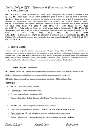 Instituto Teológico IBCS – “Instrumento de Deus para capacitor vidas”
       5. A BIBLIA E MISSOES

Gn. 1:1 - é a 1ª base de missões na Bíblia Deus preocupa-se com a terra e revela-se a ela
Ef. 1:3, 14 - Deus revela Ter um plano estabelecido para a terra. A ação de Deus é universal.
Gn. 3:12 - Deus cria o homem e ordena a ele povoar a terra, repete isso a Noé. O pecado fez Deus
dispersar a humanidade, mas não abandoná-la, pois ordenou seu povo a buscar a todos.
Gn. 12:3 - Deus declara seu propósito a seu povo abençoar a todas as famílias da terra, e isso é repetido
aos seus filhos (Isaque Gn. 26:2, 4; Jacó 28:13, 14 e José 49:22; nós Gl. 3:29)
Js. 4:23, 24 - Toda ação de Deus em Israel visava toda a humanidade (I SM. 17:45, 46)
Salmos - os cânticos de louvor em Israel proclamavam a universalidade do propósito de Deus (66:1,4; 7,8;
67:2,      7;       72:11,      17;       86:9;      96:3;       98:2,       4;      117:1;        150:6)
I Rs. 8:43 - O propósito do templo de Jerusalém é alcançar toda a humanidade (Is. 56:6, 8)
Profetas - Os profetas chamavam o povo de Israel a olhar para as nações (Is. 45:22, 23; Sf. 3:9; Ml. 1:11;
Os. 2:23; Zc. 9:10)



       6. JESUS E MISSÕES

Jesus – Além do propósito redentor, Jesus operou milagres entre gentios, em Cafarnaum, samaritanos,
alguns gregos, uma mulher estrangeira, um centurião romano, etc.Jesus enviou seus discípulos a todas as
nações – Mt. 28:18, 20 e At 1:8 Jesus disse que só voltaria quando seu evangelho fosse proclamado em
todo o mundo Além do aspecto físico, Jesus rompeu a barreira social – prostitutas, leprosos, publicanos,
etc.Rompeu também a barreira religiosa – templo, samaritana, centrado na Galiléia, fariseu



       7. O ESPIRITO SANTO E MISSÕES

At. 1:8 - nos informa que o pré-requisito para a obra missionária da Igreja é o Poder do Espírito Santo;

Ef. 6:12 - Poder sobrenatural para enfrentar um inimigo sobrenatural (Jo. 14:12, 18);

O Espírito Santo é o grande personagem de Atos dos Apóstolos – 53 textos falam Dele.

Estratégias :

  i.      At. 1:8 - Capacitação, forma, campo

        Capacitação: o poder do Espírito Santo;

        Forma - testemunhando, através da vida;

        Campo - Jerusalém, Judéia, Samaria e Confins da Terra – tanto em, como em...



  ii.     Mt. 28:18, 20 – Orar, Evangelizar, Batizar, Edificar e enviar

        Orar - para que as portas se abram – Cl. 4:3, 4; I Co. 16:8, 9; At. 4:29; Ef. 6:19, 20;

        Evangelizar – Mc. 16:15, é a atividade de fazer discípulos, não apenas pregar;

        Batizar – ato de levar o novo convertido a um compromisso com a Igreja – At. 2:41



Educação Religiosa I                      Ananias do Carmo                          Outubro/2008
 
