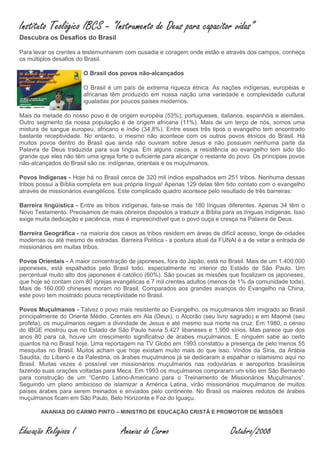 Instituto Teológico IBCS – “Instrumento de Deus para capacitor vidas”
Descubra os Desafios do Brasil

Para levar os crentes a testemunharem com ousadia e coragem onde estão e através dos campos, conheça
os múltiplos desafios do Brasil.

                        O Brasil dos povos não-alcançados

                        O Brasil é um país de extrema riqueza étnica. As nações indígenas, européias e
                        africanas têm produzido em nossa nação uma variedade e complexidade cultural
                        igualadas por poucos países modernos.

Mais da metade do nosso povo é de origem européia (53%): portugueses, italianos, espanhóis e alemães.
Outro segmento da nossa população é de origem africana (11%). Mais de um terço de nós, somos uma
mistura de sangue europeu, africano e índio (34,8%). Entre esses três tipos o evangelho tem encontrado
bastante receptividade. No entanto, o mesmo não acontece com os outros povos étnicos do Brasil. Há
muitos povos dentro do Brasil que ainda não ouviram sobre Jesus e não possuem nenhuma parte da
Palavra de Deus traduzida para sua língua. Em alguns casos, a resistência ao evangelho tem sido tão
grande que eles não têm uma igreja forte o suficiente para alcançar o restante do povo. Os principais povos
não-alcançados do Brasil são os: indígenas, orientais e os muçulmanos.

Povos Indígenas - Hoje há no Brasil cerca de 320 mil índios espalhados em 251 tribos. Nenhuma dessas
tribos possui a Bíblia completa em sua própria língua! Apenas 129 delas têm tido contato com o evangelho
através de missionários evangélicos. Este complicado quadro acontece pelo resultado de três barreiras:

Barreira lingüística - Entre as tribos indígenas, fala-se mais de 180 línguas diferentes. Apenas 34 têm o
Novo Testamento. Precisamos de mais obreiros dispostos a traduzir a Bíblia para as línguas indígenas. Isso
exige muita dedicação e paciência, mas é imprescindível que o povo ouça e cresça na Palavra de Deus.

Barreira Geográfica - na maioria dos casos as tribos residem em áreas de difícil acesso, longe de cidades
modernas ou até mesmo de estradas. Barreira Política - a postura atual da FUNAI é a de vetar a entrada de
missionários em muitas tribos.

Povos Orientais - A maior concentração de japoneses, fora do Japão, está no Brasil. Mais de um 1.400.000
japoneses, está espalhados pelo Brasil todo, especialmente no interior do Estado de São Paulo. Um
percentual muito alto dos japoneses é católico (60%). São poucas as missões que focalizam os japoneses,
que hoje só contam com 80 igrejas evangélicas e 7 mil crentes adultos (menos de 1% da comunidade toda).
Mais de 160.000 chineses moram no Brasil. Comparados aos grandes avanços do Evangelho na China,
este povo tem mostrado pouca receptividade no Brasil.

Povos Muçulmanos - Talvez o povo mais resistente ao Evangelho, os muçulmanos têm imigrado ao Brasil
principalmente do Oriente Médio. Crentes em Ala (Deus), o Alcorão (seu livro sagrado) e em Maomé (seu
profeta), os muçulmanos negam a divindade de Jesus e até mesmo sua morte na cruz. Em 1980, o censo
do IBGE mostrou que no Estado de São Paulo havia 5.427 libaneses e 1.950 sírios. Mas parece que dos
anos 80 para cá, houve um crescimento significativo de árabes muçulmanos. E ninguém sabe ao certo
quantos há no Brasil hoje. Uma reportagem na TV Globo em 1993 constatou a presença de pelo menos 55
mesquitas no Brasil. Muitos acham que hoje existam muito mais do que isso. Vindos da Síria, da Arábia
Saudita, do Líbano e da Palestina, os árabes muçulmanos já se dedicaram a espalhar o islamismo aqui no
Brasil. Muitas vezes é possível ver missionários muçulmanos nas rodoviárias e aeroportos brasileiros
fazendo suas orações voltadas para Meca. Em 1993 os muçulmanos compraram um sítio em São Bernardo
para construção de um “Centro Latino-Americano para o Treinamento de Missionários Muçulmanos”.
Seguindo um plano ambicioso de islamizar a América Latina, virão missionários muçulmanos de muitos
países árabes para serem treinados e enviados pelo continente. No Brasil os maiores redutos de árabes
muçulmanos ficam em São Paulo, Belo Horizonte e Foz do Iguaçu.

        ANANIAS DO CARMO PINTO – MINISTRO DE EDUCAÇÃO CRISTÃ E PROMOTOR DE MISSÕES


Educação Religiosa I                  Ananias do Carmo                         Outubro/2008
 