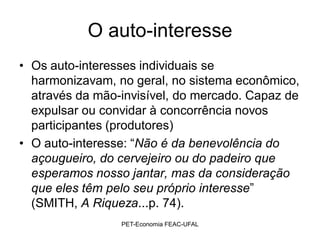 O auto-interesse
• Os auto-interesses individuais se
  harmonizavam, no geral, no sistema econômico,
  através da mão-invisível, do mercado. Capaz de
  expulsar ou convidar à concorrência novos
  participantes (produtores)
• O auto-interesse: “Não é da benevolência do
  açougueiro, do cervejeiro ou do padeiro que
  esperamos nosso jantar, mas da consideração
  que eles têm pelo seu próprio interesse”
  (SMITH, A Riqueza...p. 74).
                 PET-Economia FEAC-UFAL
 