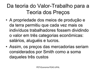 Da teoria do Valor-Trabalho para a
        Teoria dos Preços
• A propriedade dos meios de produção e
  da terra permitiu que cada vez mais os
  indivíduos trabalhadores fossem dividindo
  o valor em três categorias econômicas:
  salários, aluguéis e lucros.
• Assim, os preços das mercadorias seriam
  considerados por Smith como a soma
  daqueles três custos

               PET-Economia FEAC-UFAL
 