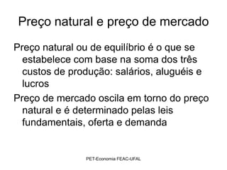 Preço natural e preço de mercado
Preço natural ou de equilíbrio é o que se
  estabelece com base na soma dos três
  custos de produção: salários, aluguéis e
  lucros
Preço de mercado oscila em torno do preço
  natural e é determinado pelas leis
  fundamentais, oferta e demanda


               PET-Economia FEAC-UFAL
 