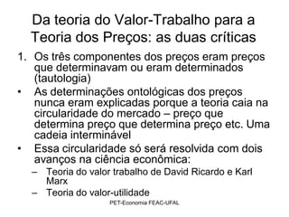 Da teoria do Valor-Trabalho para a
  Teoria dos Preços: as duas críticas
1. Os três componentes dos preços eram preços
   que determinavam ou eram determinados
   (tautologia)
• As determinações ontológicas dos preços
   nunca eram explicadas porque a teoria caia na
   circularidade do mercado – preço que
   determina preço que determina preço etc. Uma
   cadeia interminável
• Essa circularidade só será resolvida com dois
   avanços na ciência econômica:
  – Teoria do valor trabalho de David Ricardo e Karl
    Marx
  – Teoria do valor-utilidade
                   PET-Economia FEAC-UFAL
 