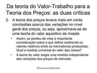 Da teoria do Valor-Trabalho para a
Teoria dos Preços: as duas críticas
2. A teoria dos preços levava mais em conta
   conclusões acerca das variações no nível
   geral dos preços, ou seja, aproximava-se de
   uma teoria do valor aquisitivo da moeda
  •   Assim, se perdeu de vista a importante
      consideração sobre o que define realmente os
      valores relativos entre as mercadorias produzidas.
      Qual a medida universal do valor das coisas?
  •   A teoria do valor exigia uma medida independente
      das variações dos preços de mercado

                    PET-Economia FEAC-UFAL
 