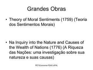 Grandes Obras
• Theory of Moral Sentiments (1759) (Teoria
  dos Sentimentos Morais)



• Na Inquiry into the Nature and Causes of
  the Wealth of Nations (1776) (A Riqueza
  das Nações: uma investigação sobre sua
  natureza e suas causas)
               PET-Economia FEAC-UFAL
 
