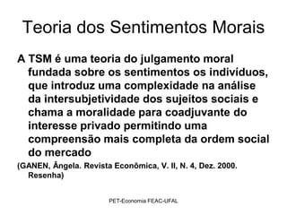 Teoria dos Sentimentos Morais
A TSM é uma teoria do julgamento moral
  fundada sobre os sentimentos os indivíduos,
  que introduz uma complexidade na análise
  da intersubjetividade dos sujeitos sociais e
  chama a moralidade para coadjuvante do
  interesse privado permitindo uma
  compreensão mais completa da ordem social
  do mercado
(GANEN, Ângela. Revista Econômica, V. II, N. 4, Dez. 2000.
  Resenha)


                        PET-Economia FEAC-UFAL
 