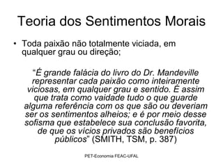 Teoria dos Sentimentos Morais
• Toda paixão não totalmente viciada, em
  qualquer grau ou direção;

     “É grande falácia do livro do Dr. Mandeville
    representar cada paixão como inteiramente
   viciosas, em qualquer grau e sentido. É assim
     que trata como vaidade tudo o que guarde
  alguma referência com os que são ou deveriam
  ser os sentimentos alheios; e é por meio desse
  sofisma que estabelece sua conclusão favorita,
      de que os vícios privados são benefícios
           públicos” (SMITH, TSM, p. 387)
                 PET-Economia FEAC-UFAL
 
