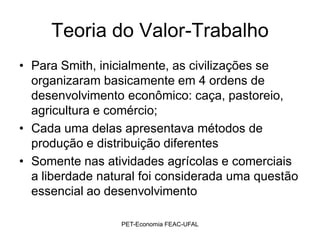 Teoria do Valor-Trabalho
• Para Smith, inicialmente, as civilizações se
  organizaram basicamente em 4 ordens de
  desenvolvimento econômico: caça, pastoreio,
  agricultura e comércio;
• Cada uma delas apresentava métodos de
  produção e distribuição diferentes
• Somente nas atividades agrícolas e comerciais
  a liberdade natural foi considerada uma questão
  essencial ao desenvolvimento

                 PET-Economia FEAC-UFAL
 