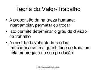 Teoria do Valor-Trabalho
• A propensão da natureza humana:
  intercambiar, permutar ou trocar
• Isto permite determinar o grau de divisão
  do trabalho
• A medida do valor de troca das
  mercadoria seria a quantidade de trabalho
  nela empregada na sua produção


               PET-Economia FEAC-UFAL
 