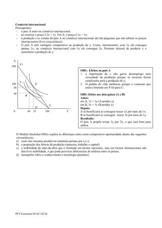 Comércio internacional
     Pressupostos:
      - o país A entra no comércio internacional;
      - no exterior o preço é 2x = 1y. Em A, o preço é 1x = 1y;
      - a produção e as vendas do país A no comércio internacional são tão pequenas que não afetam os preços
          internacionais (livre concorrência)
      - O país A terá vantagem comparativa na produção de y. Como, internamente, com 1y ele consegue
          apenas 1x, no comércio internacional com 1y ele consegue 2x. Portanto deixará de produzir x e
          aumentará a produção de y.


 X
        V1
200
                                                        OBS: Efeitos no país A
                                                        1. a importação de x não gerou desemprego nem
                                                           ociosidade de produção porque os recursos foram
        V                                                  canalizados para a produção de y;
100                   C                                 2. O padrão de vida melhorou porque o consumo que
 90                                                        estava limitado em P foi para C;

 60                                                     OBS: Efeito nos dois países (A e B)
             P
                                                        Antes:
                                                        em A, 1x = 1y (A produz y)
                               Z                        em B, 3x = 1y (B produz x)
                       D                                Depois:
 0               40   55    100              Y          A se beneficiará se conseguir trocar 1y por mais de 1x;
                                                        B se beneficiará se conseguir trocar 3x por mais de 1y.
                                                        Resultado:
                                                        O país A propõe trocar 1y por 2x, o que será bom para
                                                        ambos


      O Modelo Hecksher-Ohlin explica as diferenças entre custo comparativo-oportunidade diante das seguintes
      circunstâncias:
      a) custo dos insumos produtivos (matérias-primas por e.x.);
      b) a proporção dos fatores de produção (natureza, trabalho e capital)
      c) a mobilidade da mão-de-obra que é ilimitada em termos nacionais, mas em termos internacionais não
          têm livre mobilidade, o que pode provocar diferenciais de salários entre os países;
      d) monopólio sobre o conhecimento e tecnologia (patentes)




     PET-Economia FEAC-UFAL
 