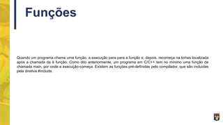 Funções
Quando um programa chama uma função, a execução para para a função e, depois, recomeça na linhas localizada
após a chamada da à função. Como dito anteriormente, um programa em C/C++ tem no mínimo uma função de
chamada main, por onde a execução começa. Existem as funções pré-definidas pelo compilador, que são incluídas
pela diretiva #include.
 