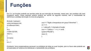 Funções
Em C++ as funções poderão ser escritas antes de sua instrução de chamada, nesse caso, seu protótipo não será
obrigatório assim, nosso exemplo anterior poderia ser escrito da seguinte maneira, sem a necessidade de
definirmos o protótipo da função no início do programa:
#include <iostream>
using namespace std;
int celsius(int fahr)
{
int c;
c=(fahr-32)*5/9;
return c;
}
int main()
{
int c, f;
Entretanto, bons programadores escrevem os protótipos de todas as suas funções, pois no futuro elas poderão ser
armazenadas em arquivos de bibliotecas e necessitarão dos protótipos.
cout << "Digite a temperatura em graus Fahrenheit: ";
cin >> f;
c = celsius(f); // chamada à função
cout << "Celsius = " << c << endl;
system("PAUSE");
return 0;
}
 
