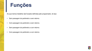 Funções
As que iremos trabalhar são funções definidas pelo programador, do tipo:
• Sem passagem de parâmetro e sem retorno.
• Com passagem de parâmetro e sem retorno.
• Sem passagem de parâmetro e com retorno.
• Com passagem de parâmetro e com retorno.
 