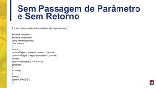Sem Passagem de Parâmetro
e Sem Retorno
É o tipo mais simples (não recebe e não repassa valor).
#include <cstdlib>
#include <iostream>
using namespace std;
void soma()
{
int a,b,s;
cout<<"Digite o primeiro numero "; cin>>a;
cout<<"nDigite o segundo numero "; cin>>b;
s=a+b;
cout<<"nA soma e "<< s <<"n";
getchar();
}
int main()
{
soma();
system("PAUSE");
}
 