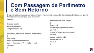 Com Passagem de Parâmetro
e Sem Retorno
É representado por aquelas que recebem valores no momento em que são chamadas (parâmetros), mas que no
final não retornam valor para quem as chamou
(retorno).
#include <cstdlib>
#include <iostream>
using namespace std;
void calcula_media( float numero1, float numero2)
{
float media;
media = (numero1+numero2)/2;
cout << "nA media e = " << media << endl;
getchar();
}
int main(int argc, char *argv[])
{
float n1, n2;
cout<<"Digite o primeito numero: ";
cin>>n1;
cout<<"nDigite o segundo numero: ";
cin>>n2;
calcula_media(n1, n2);
system("PAUSE");
return 0;
}
 