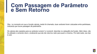 Com Passagem de Parâmetro
e Sem Retorno
Obs.: no momento em que a função calcula_media foi chamada, duas variáveis foram colocadas entre parênteses,
indicando que houve passagem de parâmetros.
Os valores são copiados para as variáveis numero1 e numero2, descritas no cabeçalho da função. Além disso, não
foi utilizado o comando return, sinalizando que ela não retornou valor para quem a chamou. Por está razão, seu tipo
é void.
 