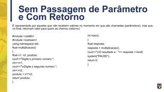 Sem Passagem de Parâmetro
e Com Retorno
É representado por aquelas que não recebem valores no momento em que são chamadas (parâmetros), mas que,
no final, retornam valor para quem as chamou (retorno).
#include <cstdlib>
#include <iostream>
using namespace std;
float multiplicacao()
{
float n1, n2, produto;
cout<<"Digite o primeiro numero ";
cin>>n1;
cout<<"nDigite o segundo numero ";
cin>>n2;
produto = n1*n2;
return produto;
}
int main()
{
float resposta;
resposta = multiplicacao();
cout<<"nO resultado e : "<< resposta <<endl;
system("PAUSE");
return 0;
}
 