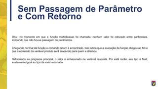 Sem Passagem de Parâmetro
e Com Retorno
Obs.: no momento em que a função multiplicacao foi chamada, nenhum valor foi colocado entre parênteses,
indicando que não houve passagem de parâmetros.
Chegando no final da função o comando return é encontrado. Isto indica que a execução da função chegou ao fim e
que o conteúdo da variável produto será devolvido para quem a chamou.
Retornando ao programa principal, o valor é armazenado na variável resposta. Por está razão, seu tipo é float,
exatamente igual ao tipo de valor retornado.
 