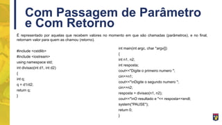 Com Passagem de Parâmetro
e Com Retorno
É representado por aquelas que recebem valores no momento em que são chamadas (parâmetros), e no final,
retornam valor para quem as chamou (retorno).
#include <cstdlib>
#include <iostream>
using namespace std;
int divisao(int d1, int d2)
{
int q;
q = d1/d2;
return q;
}
int main(int argc, char *argv[])
{
int n1, n2;
int resposta;
cout<<"Digite o primeiro numero ";
cin>>n1;
cout<<"nDigite o segundo numero ";
cin>>n2;
resposta = divisao(n1, n2);
cout<<"nO resultado e "<< resposta<<endl;
system("PAUSE");
return 0;
}
 