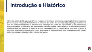 Introdução e Histórico
No fim da década de 60, alguns problemas no desenvolvimento de sistemas de programação levaram os países
desenvolvidos a um evento chamado "crise de software". Os custos das atividades de programação mostravam a
cada ano uma clara tendência a se elevarem muito em relação aos custos dos equipamentos, e isto era devido ao
avanço tecnológico na fabricação dos equipamentos de computação e a lenta evolução de técnicas aplicadas ao
desenvolvimento de software. A ausência de uma metodologia para a construção de programas conduzia a
programas geralmente cheios de erros e com altos custos de desenvolvimento que, consequentemente, exigiam
custos elevados para a sua correção e manutenção futuras.
 