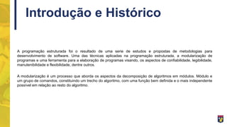 Introdução e Histórico
A programação estruturada foi o resultado de uma serie de estudos e propostas de metodologias para
desenvolvimento de software. Uma das técnicas aplicadas na programação estruturada, a modularização de
programas e uma ferramenta para a elaboração de programas visando, os aspectos de confiabilidade, legibilidade,
manutenibilidade e flexibilidade, dentre outros.
A modularização é um processo que aborda os aspectos da decomposição de algoritmos em módulos. Módulo e
um grupo de comandos, constituindo um trecho do algoritmo, com uma função bem definida e o mais independente
possível em relação ao resto do algoritmo.
 