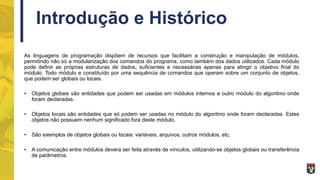 Introdução e Histórico
As linguagens de programação dispõem de recursos que facilitam a construção e manipulação de módulos,
permitindo não só a modularização dos comandos do programa, como também dos dados utilizados. Cada módulo
pode definir as próprias estruturas de dados, suficientes e necessárias apenas para atingir o objetivo final do
módulo. Todo módulo e constituído por uma sequência de comandos que operam sobre um conjunto de objetos,
que podem ser globais ou locais.
• Objetos globais são entidades que podem ser usadas em módulos internos a outro modulo do algoritmo onde
foram declaradas.
• Objetos locais são entidades que só podem ser usadas no módulo do algoritmo onde foram declaradas. Estes
objetos não possuem nenhum significado fora deste módulo.
• São exemplos de objetos globais ou locais: variáveis, arquivos, outros módulos, etc.
• A comunicação entre módulos devera ser feita através de vínculos, utilizando-se objetos globais ou transferência
de parâmetros.
 