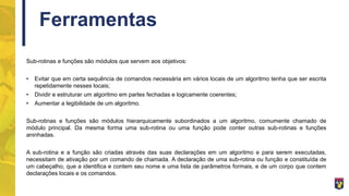 Ferramentas
Sub-rotinas e funções são módulos que servem aos objetivos:
• Evitar que em certa sequência de comandos necessária em vários locais de um algoritmo tenha que ser escrita
repetidamente nesses locais;
• Dividir e estruturar um algoritmo em partes fechadas e logicamente coerentes;
• Aumentar a legibilidade de um algoritmo.
Sub-rotinas e funções são módulos hierarquicamente subordinados a um algoritmo, comumente chamado de
módulo principal. Da mesma forma uma sub-rotina ou uma função pode conter outras sub-rotinas e funções
aninhadas.
A sub-rotina e a função são criadas através das suas declarações em um algoritmo e para serem executadas,
necessitam de ativação por um comando de chamada. A declaração de uma sub-rotina ou função e constituída de
um cabeçalho, que a identifica e contem seu nome e uma lista de parâmetros formais, e de um corpo que contem
declarações locais e os comandos.
 