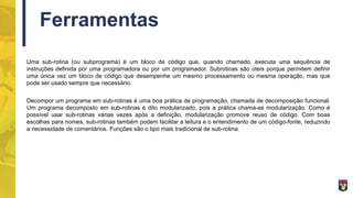 Ferramentas
Uma sub-rotina (ou subprograma) é um bloco de código que, quando chamado, executa uma sequência de
instruções definida por uma programadora ou por um programador. Subrotinas são úteis porque permitem definir
uma única vez um bloco de código que desempenhe um mesmo processamento ou mesma operação, mas que
pode ser usado sempre que necessário.
Decompor um programa em sub-rotinas é uma boa prática de programação, chamada de decomposição funcional.
Um programa decomposto em sub-rotinas é dito modularizado, pois a prática chama-se modularização. Como é
possível usar sub-rotinas várias vezes após a definição, modularização promove reuso de código. Com boas
escolhas para nomes, sub-rotinas também podem facilitar a leitura e o entendimento de um código-fonte, reduzindo
a necessidade de comentários. Funções são o tipo mais tradicional de sub-rotina.
 