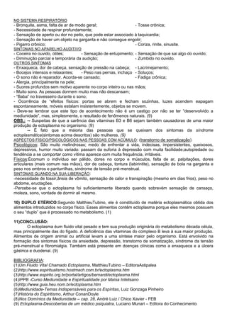 NO SISTEMA RESPIRATÓRIO
- Bronquite, asma, falta de ar de modo geral; - Tosse crônica;
- Necessidade de respirar profundamente;
- Sensação de aperto ou dor no peito, que pode estar associado à taquicardia;
- Sensação de haver um objeto na garganta e não consegue engolir;
- Pigarro crônico; - Coriza, rinite, sinusite.
SINTOMAS NO APARELHO AUDITIVO
- Coceira no ouvido, otites; - Sensação de entupimento; - Sensação de que sai algo do ouvido;
- Diminuição parcial e temporária da audição; - Zumbido no ouvido.
OUTROS SINTOMAS
- Enxaqueca, dor de cabeça, sensação de pressão na cabeça; - Lacrimejamento;
- Bocejos intensos e relaxantes; - Peso nas pernas, inchaço - Soluços;
- O sono não é reparador. Acorda-se cansado; - Fadiga crônica;
- Alergia, principalmente na pele;
- Suores profundos sem motivo aparente no corpo inteiro ou nas mãos;
- Muito sono. As pessoas dormem muito mas não descansam;
- “Baba” no travesseiro durante o sono;
- Ocorrência de “efeitos físicos: portas se abrem e fecham sozinhas, luzes acendem eapagam
espontaneamente, móveis estalam insistentemente, objetos se movem.
- Deve-se lembrar que este tipo de acontecimento não é um castigo por não se ter “desenvolvido a
mediunidade”, mas, simplesmente, o resultado de fenômenos naturais. (9)
OBS.: -- Suspeitas de que a carência das vitaminas B3 e B6 sejam também causadoras de uma maior
produção de ectoplasma no organismo. (9)
-- É fato que a maioria das pessoas que se queixam dos sintomas da síndrome
ectoplasmática(sintomas acima descritos) são mulheres. (9)
ASPECTOS FÍSICO/PSICOLÓGICOS NAS PESSOAS COM ACÚMULO: (transtorno de somatização)
Psicológicos: São muito melindrosas; medo de enfrentar a vida, indecisas, impersistentes, queixosos,
depressivos, humor muito variado: passam da euforia à depressão com muita facilidade;autopiedade ou
tendência a se comportar como vítima aparece com muita frequência, irritáveis.
Físicos:Écomum o indivíduo ser pálido, dores no corpo e músculos, falta de ar, palpitações, dores
articulares (mais comum nas mãos), dor de cabeça, tontura (labirintite), sensação de bola na garganta e
peso nos ombros e panturrilhas, síndrome de tensão pré-menstrual.
SINTOMAS QUANDO NA SUA LIBERAÇÃO:
-necessidade de tossir,ânsia de vômito, sensação de calor e transpiração (mesmo em dias frios), peso no
abdome, eructações.
-Percebe-se que o ectoplasma foi suficientemente liberado quando sobrevém sensação de cansaço,
moleza, sono, vontade de dormir ali mesmo.
10) DUPLO ETÉRICO:Segundo MatthieuTubino, ele é constituído de matéria ectoplasmática obtida dos
alimentos introduzidos no corpo físico. Esses alimentos contêm ectoplasma porque eles mesmos possuem
o seu “duplo” que é processado no metabolismo. (1)
11)CONCLUSÃO:
O ectoplasma éum fluido vital pesado e tem sua produção originária do metabolismo década célula,
mas principalmente das do fígado. A deficiência das vitaminas do complexo B leva à sua maior produção.
Alimentos de origem animal ou artificial levam a uma síntese maior pelo organismo. Está envolvido na
formação dos sintomas físicos da ansiedade, depressão, transtorno de somatização, síndrome da tensão
pré-menstrual e fibromialgia. Também está presente em doenças clínicas como a enxaqueca e a úlcera
gástrica e duodenal. (9)
BIBLIOGRAFIA:
(1)Um Fluido Vital Chamado Ectoplasma, MatthieuTubino – EditoraAstipalea
(2)http://www.espiritualismo.hostmach.com.br/ectoplasma.htm
(3)http://www.espirito.org.br/portal/artigos/bernardi/ectoplasma.html
(4)IPPB -Curso Mediunidade e Espiritualidade por Maísa Intelisano
(5)http://www.guia.heu.nom.br/ectoplasma.htm
(6)Mediunidade-Temas Indispensáveis para os Espíritas, Luiz Gonzaga Pinheiro
(7)História do Espiritismo, Arthur ConanDoyle
(8)Nos Domínios da Mediunidade – cap. 28, André Luiz / Chico Xavier - FEB
(9) Ectoplasma-Descobertas de um médico psiquiatra, Luciano Munari – Editora do Conhecimento
 