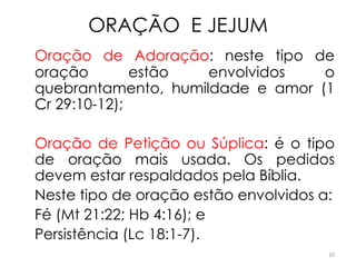 ORAÇÃO E JEJUM
Oração de Adoração: neste tipo de
oração        estão  envolvidos   o
quebrantamento, humildade e amor (1
Cr 29:10-12);

Oração de Petição ou Súplica: é o tipo
de oração mais usada. Os pedidos
devem estar respaldados pela Bíblia.
Neste tipo de oração estão envolvidos a:
Fé (Mt 21:22; Hb 4:16); e
Persistência (Lc 18:1-7).
                                       10
 